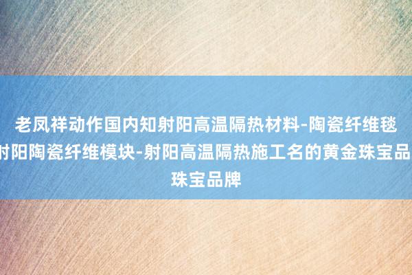 老凤祥动作国内知射阳高温隔热材料-陶瓷纤维毯-射阳陶瓷纤维模块-射阳高温隔热施工名的黄金珠宝品牌